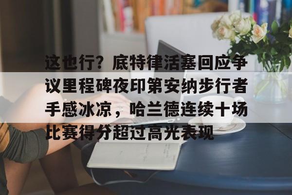 开云体育网页版入口-这也行？底特律活塞回应争议里程碑夜印第安纳步行者手感冰凉，哈兰德连续十场比赛得分超过高光表现的简单介绍